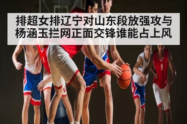 排超女排辽宁对山东段放强攻与杨涵玉拦网正面交锋谁能占上风（kaiyun.com）